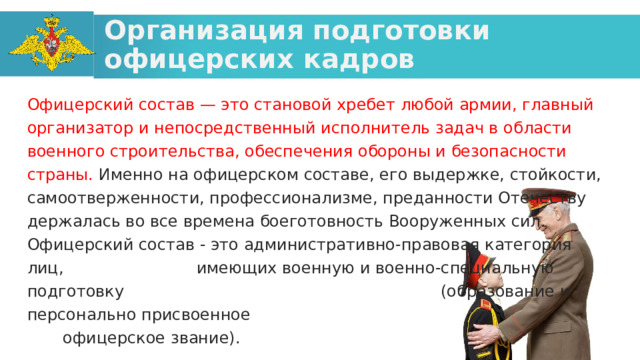 Организация подготовки офицерских кадров Офицерский состав — это становой хребет любой армии, главный организатор и непосредственный исполнитель задач в области военного строительства, обеспечения обороны и безопасности страны. Именно на офицерском составе, его выдержке, стойкости, самоотверженности, профессионализме, преданности Отечеству держалась во все времена боеготовность Вооруженных сил. Офицерский состав - это административно-правовая категория лиц, имеющих военную и военно-специальную подготовку (образование и персонально присвоенное офицерское звание). 