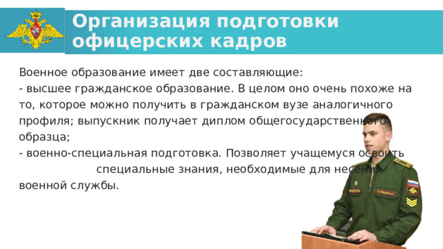 Организация подготовки офицерских кадров Военное образование имеет две составляющие: - высшее гражданское образование. В целом оно очень похоже на то, которое можно получить в гражданском вузе аналогичного профиля; выпускник получает диплом общегосударственного образца; - военно-специальная подготовка. Позволяет учащемуся освоить специальные знания, необходимые для несения военной службы.  