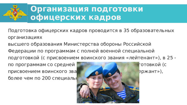 Организация подготовки офицерских кадров Подготовка офицерских кадров проводится в 35 образовательных организациях высшего образования Министерства обороны Российской Федерации по программам с полной военной специальной подготовкой (с присвоением воинского звания «лейтенант»), в 25 - по программам со средней военно-специальной подготовкой (с присвоением воинского звания «прапорщик» или «сержант»), более чем по 200 специальностям.  