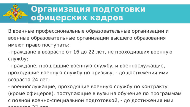 Организация подготовки офицерских кадров В военные профессиональные образовательные организации и военные образовательные организации высшего образования имеют право поступать: - граждане в возрасте от 16 до 22 лет, не проходивших военную службу; - граждане, прошедшие военную службу, и военнослужащие, проходящие военную службу по призыву, - до достижения ими возраста 24 лет; - военнослужащие, проходящие военную службу по контракту (кроме офицеров), поступающие в вузы на обучение по программам с полной военно-специальной подготовкой, - до достижения ими возраста 27 лет.  