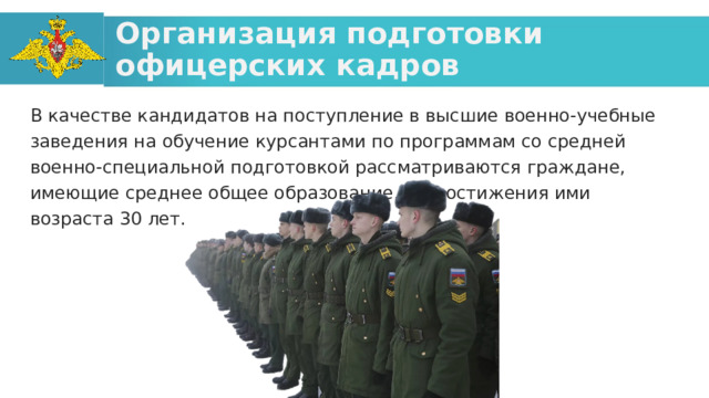 Организация подготовки офицерских кадров В качестве кандидатов на поступление в высшие военно-учебные заведения на обучение курсантами по программам со средней военно-специальной подготовкой рассматриваются граждане, имеющие среднее общее образование, до достижения ими возраста 30 лет.  