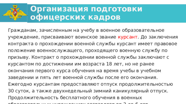 Организация подготовки офицерских кадров Гражданам, зачисленным на учебу в военное образовательное учреждение, присваивают воинское звание курсант . До заключения контракта о прохождении военной службы курсант имеет правовое положение военнослужащего, проходящего военную службу по призыву. Контракт о прохождении военной службы заключают с курсантом по достижении им возраста 18 лет, но не ранее окончания первого курса обучения на время учебы в учебном заведении и пять лет военной службы после его окончания. Ежегодно курсантам предоставляют отпуск продолжительностью 30 суток, а также двухнедельный зимний каникулярный отпуск. Продолжительность бесплатного обучения в военных образовательных учреждениях составляет от 3 до 6 лет.  