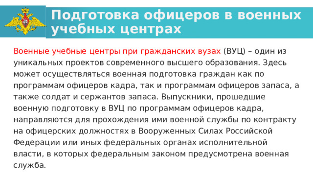 Подготовка офицеров в военных учебных центрах Военные учебные центры при гражданских вузах (ВУЦ) – один из уникальных проектов современного высшего образования. Здесь может осуществляться военная подготовка граждан как по программам офицеров кадра, так и программам офицеров запаса, а также солдат и сержантов запаса. Выпускники, прошедшие военную подготовку в ВУЦ по программам офицеров кадра, направляются для прохождения ими военной службы по контракту на офицерских должностях в Вооруженных Силах Российской Федерации или иных федеральных органах исполнительной власти, в которых федеральным законом предусмотрена военная служба.  