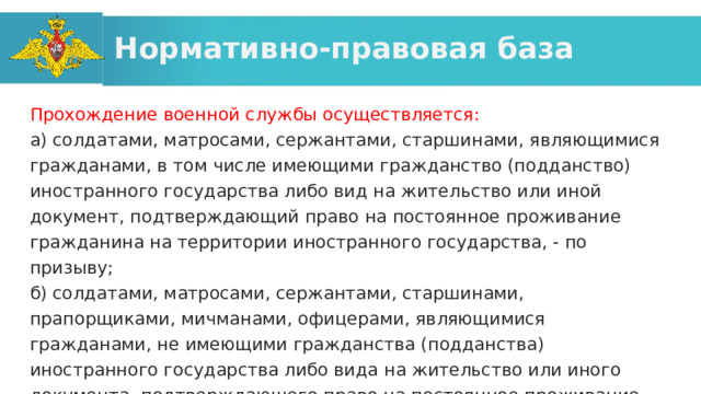 Нормативно-правовая база Прохождение военной службы осуществляется: а) солдатами, матросами, сержантами, старшинами, являющимися гражданами, в том числе имеющими гражданство (подданство) иностранного государства либо вид на жительство или иной документ, подтверждающий право на постоянное проживание гражданина на территории иностранного государства, - по призыву; б) солдатами, матросами, сержантами, старшинами, прапорщиками, мичманами, офицерами, являющимися гражданами, не имеющими гражданства (подданства) иностранного государства либо вида на жительство или иного документа, подтверждающего право на постоянное проживание гражданина на территории иностранного государства, - в добровольном порядке (по контракту); 