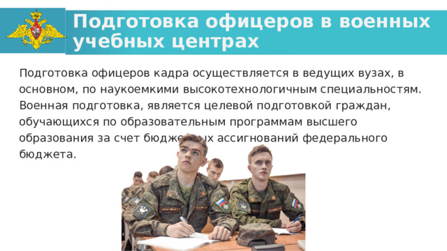 Подготовка офицеров в военных учебных центрах Подготовка офицеров кадра осуществляется в ведущих вузах, в основном, по наукоемкими высокотехнологичным специальностям. Военная подготовка, является целевой подготовкой граждан, обучающихся по образовательным программам высшего образования за счет бюджетных ассигнований федерального бюджета.  
