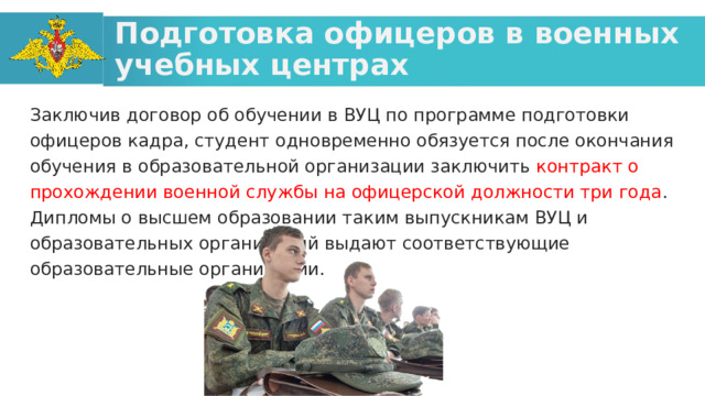 Подготовка офицеров в военных учебных центрах Заключив договор об обучении в ВУЦ по программе подготовки офицеров кадра, студент одновременно обязуется после окончания обучения в образовательной организации заключить контракт о прохождении военной службы на офицерской должности три года . Дипломы о высшем образовании таким выпускникам ВУЦ и образовательных организаций выдают соответствующие образовательные организации.  