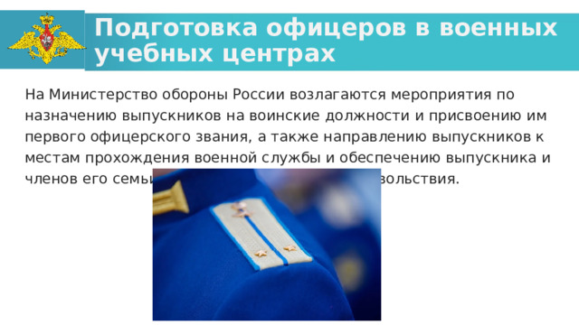 Подготовка офицеров в военных учебных центрах На Министерство обороны России возлагаются мероприятия по назначению выпускников на воинские должности и присвоению им первого офицерского звания, а также направлению выпускников к местам прохождения военной службы и обеспечению выпускника и членов его семьи установленными видами довольствия.  