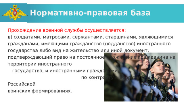 Нормативно-правовая база Прохождение военной службы осуществляется: в) солдатами, матросами, сержантами, старшинами, являющимися гражданами, имеющими гражданство (подданство) иностранного государства либо вид на жительство или иной документ, подтверждающий право на постоянное проживание гражданина на территории иностранного государства, и иностранными гражданами, - по контракту в Вооруженных Силах Российской Федерации и воинских формированиях. 