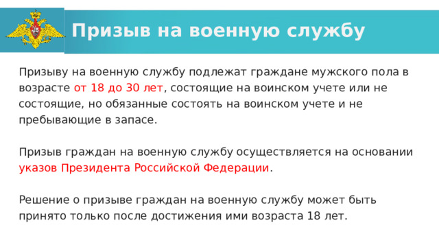 Призыв на военную службу Призыву на военную службу подлежат граждане мужского пола в возрасте от 18 до 30 лет , состоящие на воинском учете или не состоящие, но обязанные состоять на воинском учете и не пребывающие в запасе. Призыв граждан на военную службу осуществляется на основании указов Президента Российской Федерации . Решение о призыве граждан на военную службу может быть принято только после достижения ими возраста 18 лет. 