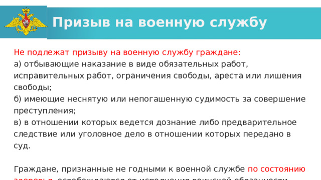 Призыв на военную службу Не подлежат призыву на военную службу граждане: а) отбывающие наказание в виде обязательных работ, исправительных работ, ограничения свободы, ареста или лишения свободы; б) имеющие неснятую или непогашенную судимость за совершение преступления; в) в отношении которых ведется дознание либо предварительное следствие или уголовное дело в отношении которых передано в суд. Граждане, признанные не годными к военной службе по состоянию здоровья , освобождаются от исполнения воинской обязанности. 