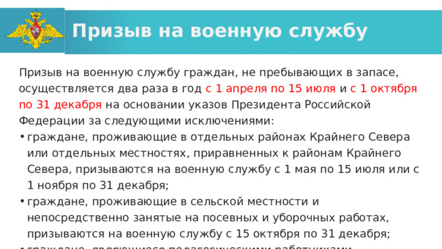 Призыв на военную службу Призыв на военную службу граждан, не пребывающих в запасе, осуществляется два раза в год с 1 апреля по 15 июля и с 1 октября по 31 декабря на основании указов Президента Российской Федерации за следующими исключениями: граждане, проживающие в отдельных районах Крайнего Севера или отдельных местностях, приравненных к районам Крайнего Севера, призываются на военную службу с 1 мая по 15 июля или с 1 ноября по 31 декабря; граждане, проживающие в сельской местности и непосредственно занятые на посевных и уборочных работах, призываются на военную службу с 15 октября по 31 декабря; граждане, являющиеся педагогическими работниками образовательных организаций, призываются на военную службу с 1 мая по 15 июля. 