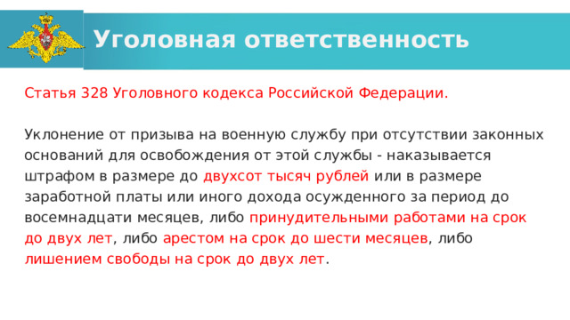 Уголовная ответственность Статья 328 Уголовного кодекса Российской Федерации. Уклонение от призыва на военную службу при отсутствии законных оснований для освобождения от этой службы - наказывается штрафом в размере до двухсот тысяч рублей или в размере заработной платы или иного дохода осужденного за период до восемнадцати месяцев, либо принудительными работами на срок до двух лет , либо арестом на срок до шести месяцев , либо лишением свободы на срок до двух лет . 