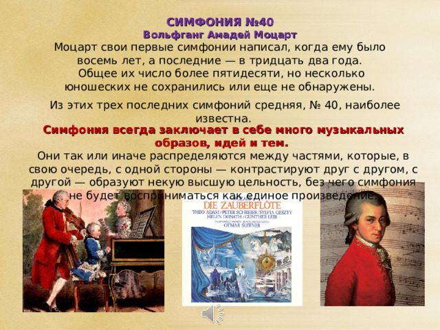 СИМФОНИЯ №40 Вольфганг Амадей Моцарт Моцарт свои первые симфонии написал, когда ему было восемь лет, а последние — в тридцать два года.  Общее их число более пятидесяти, но несколько юношеских не сохранились или еще не обнаружены. Из этих трех последних симфоний средняя, № 40, наиболее известна. Симфония всегда заключает в себе много музыкальных образов, идей и тем. Они так или иначе распределяются между частями, которые, в свою очередь, с одной стороны — контрастируют друг с другом, с другой — образуют некую высшую цельность, без чего симфония не будет восприниматься как единое произведение. 