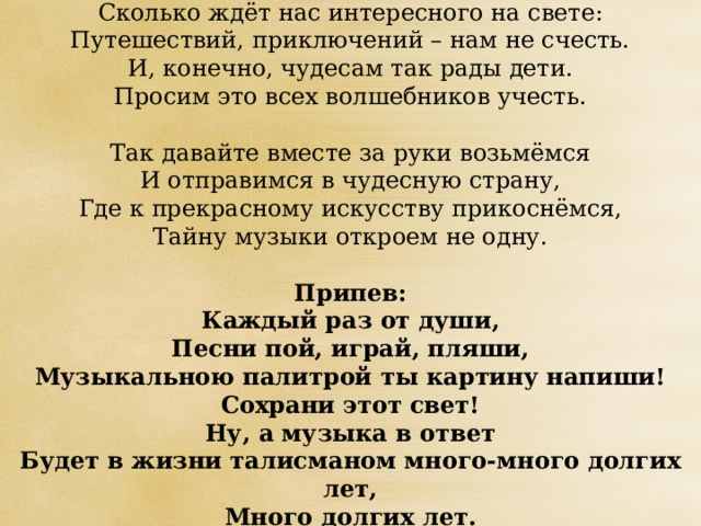Сколько ждёт нас интересного на свете:  Путешествий, приключений – нам не счесть.  И, конечно, чудесам так рады дети.  Просим это всех волшебников учесть.   Так давайте вместе за руки возьмёмся  И отправимся в чудесную страну,  Где к прекрасному искусству прикоснёмся,  Тайну музыки откроем не одну.   Припев:  Каждый раз от души,  Песни пой, играй, пляши,  Музыкальною палитрой ты картину напиши!  Сохрани этот свет!  Ну, а музыка в ответ  Будет в жизни талисманом много-много долгих лет,  Много долгих лет. 