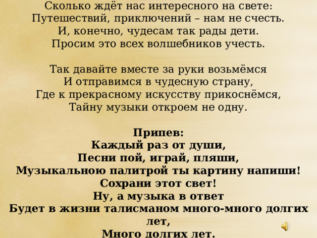 Сколько ждёт нас интересного на свете:  Путешествий, приключений – нам не счесть.  И, конечно, чудесам так рады дети.  Просим это всех волшебников учесть.   Так давайте вместе за руки возьмёмся  И отправимся в чудесную страну,  Где к прекрасному искусству прикоснёмся,  Тайну музыки откроем не одну.   Припев:  Каждый раз от души,  Песни пой, играй, пляши,  Музыкальною палитрой ты картину напиши!  Сохрани этот свет!  Ну, а музыка в ответ  Будет в жизни талисманом много-много долгих лет,  Много долгих лет. 