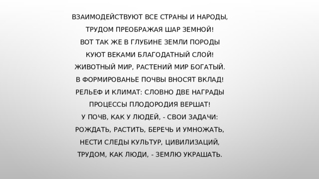 Взаимодействуют все страны и народы, Трудом преображая шар земной! Вот так же в глубине земли породы Куют веками благодатный слой! Животный мир, растений мир богатый. В формированье почвы вносят вклад! Рельеф и климат: словно две награды Процессы плодородия вершат! У почв, как у людей, - свои задачи: Рождать, растить, беречь и умножать, Нести следы культур, цивилизаций, Трудом, как люди, - землю украшать. 