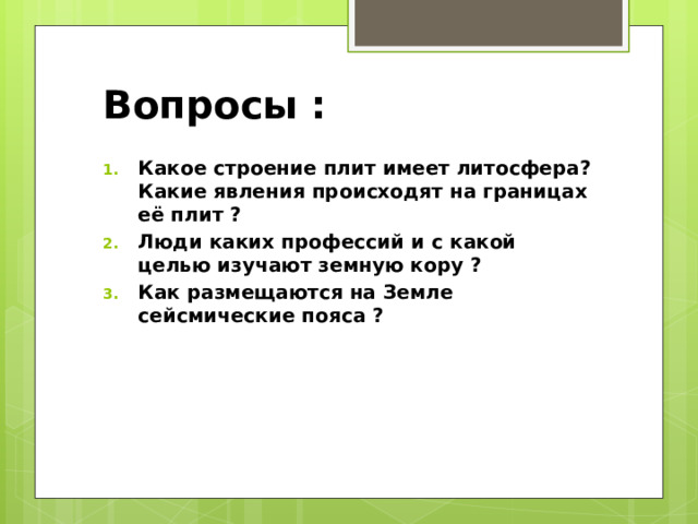 Вопросы : Какое строение плит имеет литосфера? Какие явления происходят на границах её плит ? Люди каких профессий и с какой целью изучают земную кору ? Как размещаются на Земле сейсмические пояса ? 