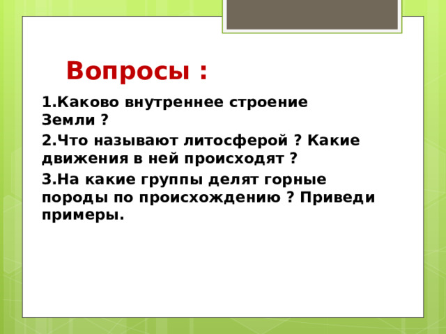 Вопросы : 1.Каково внутреннее строение Земли ? 2.Что называют литосферой ? Какие движения в ней происходят ? 3.На какие группы делят горные породы по происхождению ? Приведи примеры. 