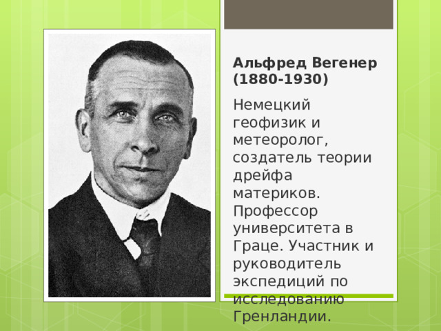 Альфред Вегенер (1880-1930) Немецкий геофизик и метеоролог, создатель теории дрейфа материков. Профессор университета в Граце. Участник и руководитель экспедиций по исследованию Гренландии. 