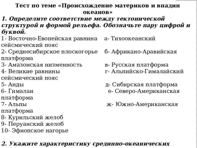 Тест по теме «Происхождение материков и впадин океанов» 1. Определите соответствие между тектонической структурой и формой рельефа. Обозначьте пару цифрой и буквой. 1- Восточно-Евопейская равнина    а- Тихоокеанский сейсмический пояс 2- Среднесибирское плоскогорье    б- Африкано-Аравийская платформа 3- Амазонская низменность             в- Русская платформа 4- Великие равнины                          г- Альпийско-Гималайский сейсмический пояс 5- Анды                                               д- Сибирская платформа 6- Гималаи                                           е- Северо-Американская платформа 7- Альпы                                              ж- Южно-Американская платформа 8- Курильский желоб 9- Перуанский желоб 10- Эфиопское нагорье 2. Укажите характеристику срединно-океанических хребтов: а- мощные поднятия на дне океанов; б- протягиваются вдоль всех океанов; в- соединяются друг с другом; г- общая протяженность 75 тыс.км; д- являются центральной частью литосферных плит; е- сопровождаются глубокими разломами.   