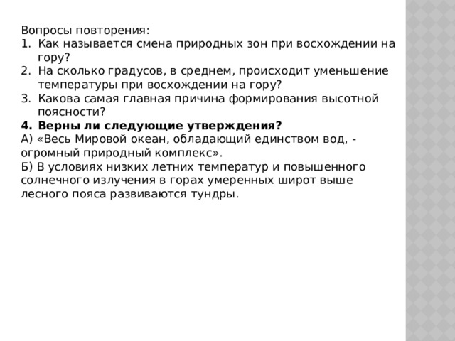 Вопросы повторения: Как называется смена природных зон при восхождении на гору? На сколько градусов, в среднем, происходит уменьшение температуры при восхождении на гору? Какова самая главная причина формирования высотной поясности? Верны ли следующие утверждения? А) «Весь Мировой океан, обладающий единством вод, - огромный природный комплекс». Б) В условиях низких летних температур и повышенного солнечного излучения в горах умеренных широт выше лесного пояса развиваются тундры. 