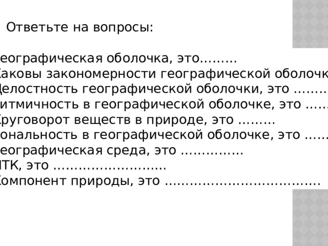 Ответьте на вопросы: Географическая оболочка, это……… Каковы закономерности географической оболочки? Целостность географической оболочки, это ……….. Ритмичность в географической оболочке, это …….. Круговорот веществ в природе, это ……… Зональность в географической оболочке, это ………. Географическая среда, это …………… ПТК, это ……………………… Компонент природы, это ………………………………. 