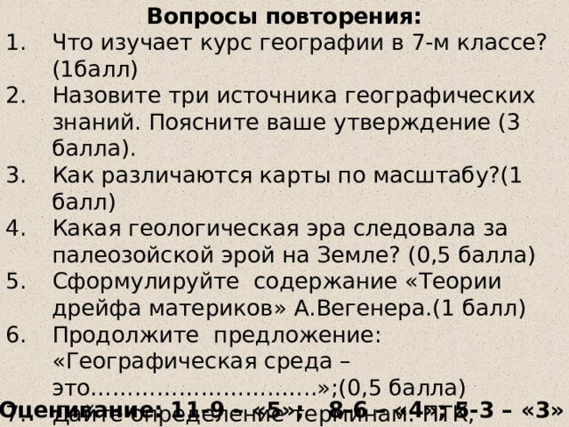 Вопросы повторения: Что изучает курс географии в 7-м классе?(1балл) Назовите три источника географических знаний. Поясните ваше утверждение (3 балла). Как различаются карты по масштабу?(1 балл) Какая геологическая эра следовала за палеозойской эрой на Земле? (0,5 балла) Сформулируйте содержание «Теории дрейфа материков» А.Вегенера.(1 балл) Продолжите предложение: «Географическая среда – это……………………..…..»;(0,5 балла) Дайте определение терминам: ПТК, природная зона, широтная зональность, высотная поясность (4 балла) Оценивание: 11-9 – «5»; 8-6 – «4»; 5-3 – «3» 