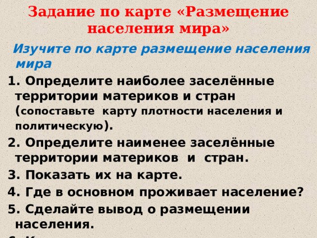 Задание по карте «Размещение населения мира»  Изучите по карте размещение населения мира  1. Определите наиболее заселённые территории материков и стран ( сопоставьте карту плотности населения и политическую ).  2. Определите наименее заселённые территории материков и стран.  3. Показать их на карте.  4. Где в основном проживает население?  5. Сделайте вывод о размещении населения.  6. Какие причины влияют на плотность населения?  