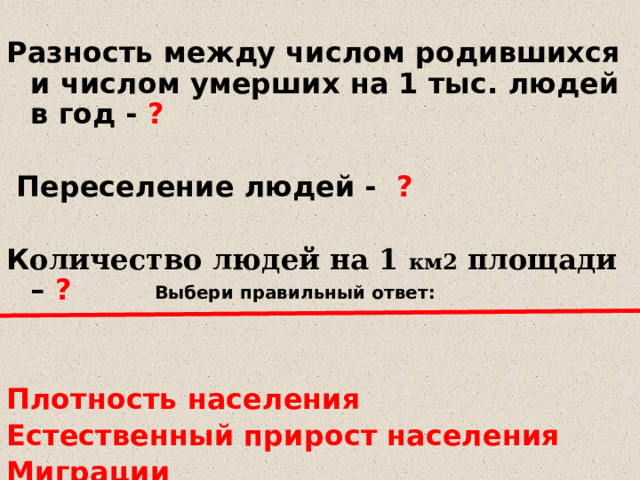  Разность между числом родившихся и числом умерших на 1 тыс. людей в год - ?   Переселение людей - ?  К оличество людей на 1 км2 площади – ?   Плотность населения Естественный прирост населения Миграции Выбери правильный ответ: 