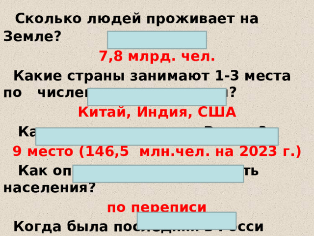   Сколько людей проживает на Земле? 7,8 млрд. чел.  Какие страны занимают 1-3 места по численности населения? Китай, Индия, США  Какое место занимает Россия? 9 место ( 146,5  млн.чел. на 2023 г.)  Как определяют численность населения? по переписи  Когда была последняя в Росси  2020-2021 г.г.  