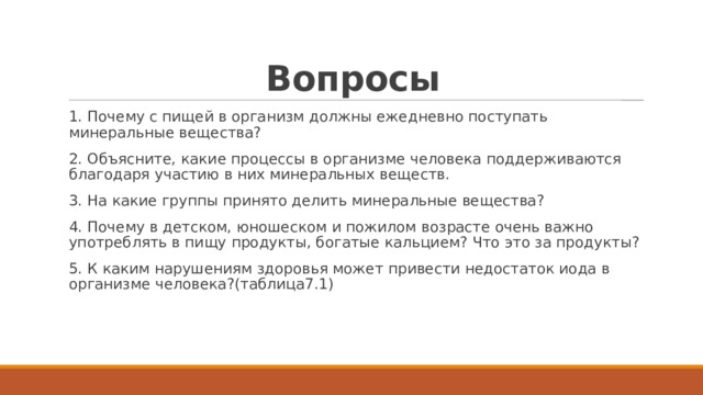 Вопросы 1. Почему с пищей в организм должны ежедневно поступать минеральные вещества? 2. Объясните, какие процессы в организме человека поддерживаются благодаря участию в них минеральных веществ. 3. На какие группы принято делить минеральные вещества? 4. Почему в детском, юношеском и пожилом возрасте очень важно употреблять в пищу продукты, богатые кальцием? Что это за продукты? 5. К каким нарушениям здоровья может привести недостаток иода в организме человека?(таблица7.1) 
