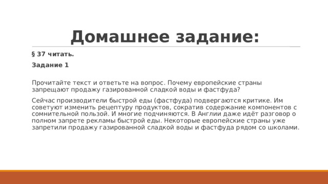 Домашнее задание: § 37 читать. Задание 1  Прочитайте текст и ответьте на вопрос. Почему европейские страны запрещают продажу газированной сладкой воды и фастфуда? Сейчас производители быстрой еды (фастфуда) подвергаются критике. Им советуют изменить рецептуру продуктов, сократив содержание компонентов с сомнительной пользой. И многие подчиняются. В Англии даже идёт разговор о полном запрете рекламы быстрой еды. Некоторые европейские страны уже запретили продажу газированной сладкой воды и фастфуда рядом со школами.   