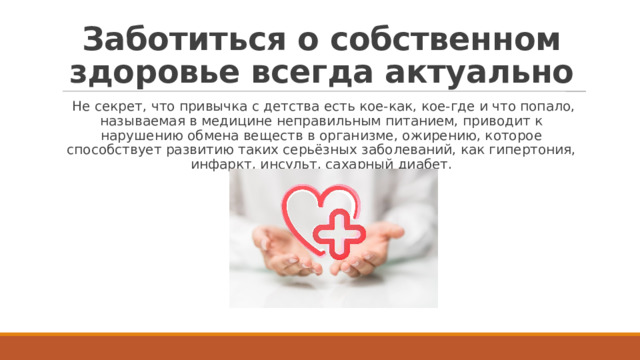 Заботиться о собственном здоровье всегда актуально   Не секрет, что привычка с детства есть кое-как, кое-где и что попало, называемая в медицине неправильным питанием, приводит к нарушению обмена веществ в организме, ожирению, которое способствует развитию таких серьёзных заболеваний, как гипертония, инфаркт, инсульт, сахарный диабет. 