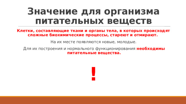 Значение для организма питательных веществ Клетки, составляющие ткани и органы тела, в которых происходят сложные биохимические процессы, стареют и отмирают. На их месте появляются новые, молодые. Для их построения и нормального функционирования необходимы питательные вещества. ! 