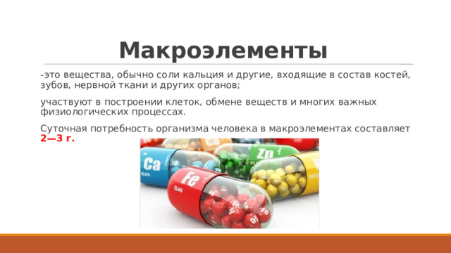 Макроэлементы   -это вещества, обычно соли кальция и другие, входящие в состав костей, зубов, нервной ткани и других органов; участвуют в построении клеток, обмене веществ и многих важных физиологических процессах. Суточная потребность организма человека в макроэлементах составляет 2—3 г. 