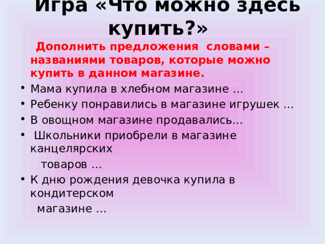  Игра «Что можно здесь купить?»  Дополнить предложения словами – названиями товаров, которые можно купить в данном магазине. Мама купила в хлебном магазине … Ребенку понравились в магазине игрушек … В овощном магазине продавались…  Школьники приобрели в магазине канцелярских  товаров … К дню рождения девочка купила в кондитерском  магазине … 