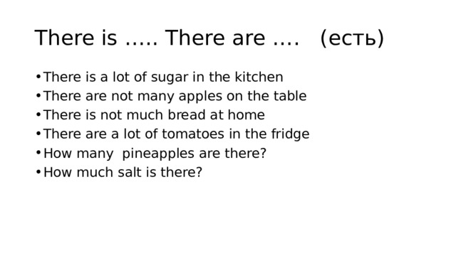 There is ….. There are …. (есть) There is a lot of sugar in the kitchen There are not many apples on the table There is not much bread at home There are a lot of tomatoes in the fridge How many pineapples are there? How much salt is there? 