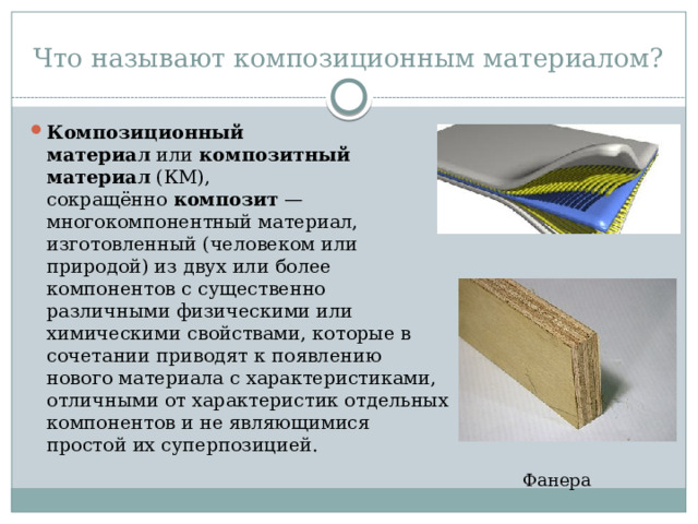 Что называют композиционным материалом? Композиционный материал  или  композитный материал  (КМ), сокращённо  композит  — многокомпонентный материал, изготовленный (человеком или природой) из двух или более компонентов с существенно различными физическими или химическими свойствами, которые в сочетании приводят к появлению нового материала с характеристиками, отличными от характеристик отдельных компонентов и не являющимися простой их суперпозицией.  Фанера 