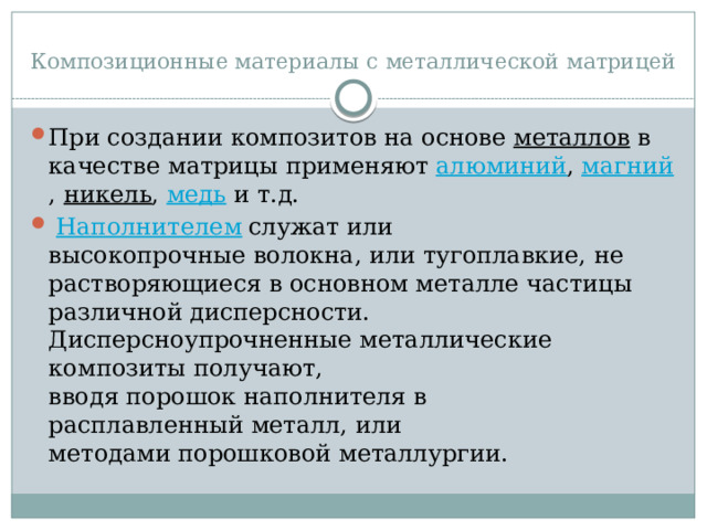 Композиционные материалы с металлической матрицей При создании композитов на основе  металлов  в качестве матрицы применяют  алюминий ,  магний ,  никель ,  медь  и т.д.   Наполнителем  служат или высокопрочные волокна, или тугоплавкие, не растворяющиеся в основном металле частицы различной дисперсности. Дисперсноупрочненные металлические композиты получают, вводя порошок наполнителя в расплавленный металл, или методами порошковой металлургии. 