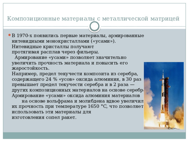 Композиционные материалы с металлической матрицей В 1970-х появились первые материалы, армированные нитевидными монокристаллами («усами»). Нитевидные кристаллы получают протягивая расплав через фильеры. Армирование «усами» позволяет значительно увеличить прочность материала и повысить его жаростойкость. Например, предел текучести композита из серебра, содержащего 24 % «усов» оксида алюминия, в 30 раз превышает предел текучести серебра и в 2 раза — других композиционных материалов на основе серебра. Армирование «усами» оксида алюминия материалов на основе вольфрама и молибдена вдвое увеличило их прочность при температуре 1650 °C, что позволяет использовать эти материалы для изготовления сопел ракет. 