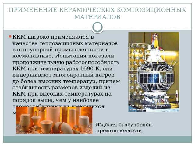 ПРИМЕНЕНИЕ КЕРАМИЧЕСКИХ КОМПОЗИЦИОННЫХ МАТЕРИАЛОВ ККМ широко применяются в качестве теплозащитных материалов в огнеупорной промышленности и космонавтике. Испытания показали продолжительную работоспособность ККМ при температурах 1690 К, они выдерживают многократный нагрев до более высоких температур, причем стабильность размеров изделий из ККМ при высоких температурах на порядок выше, чем у наиболее термостабильных из имеющихся материалов. Изделия огнеупорной  промышленности 