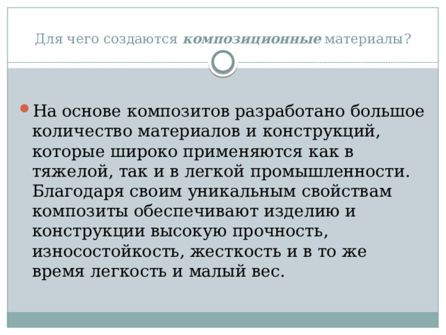 Для чего создаются  композиционные  материалы?  На основе композитов разработано большое количество материалов и конструкций, которые широко применяются как в тяжелой, так и в легкой промышленности. Благодаря своим уникальным свойствам композиты обеспечивают изделию и конструкции высокую прочность, износостойкость, жесткость и в то же время легкость и малый вес. 