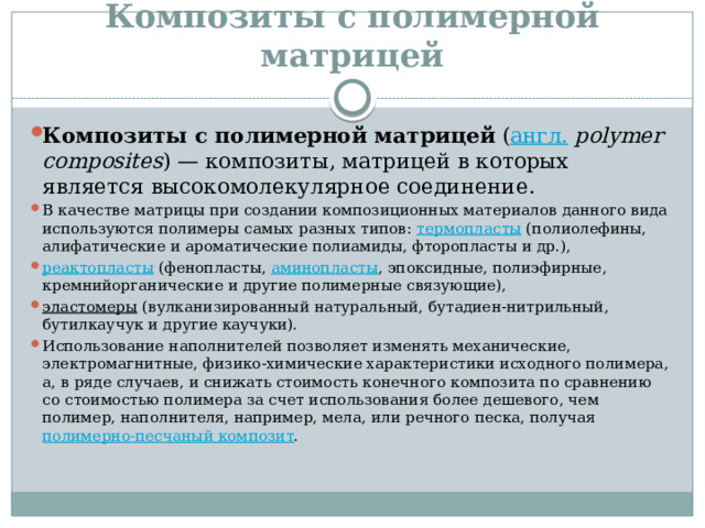 Композиты с полимерной матрицей Композиты с полимерной матрицей  ( англ.   polymer composites ) — композиты, матрицей в которых является высокомолекулярное соединение. В качестве матрицы при создании композиционных материалов данного вида используются полимеры самых разных типов:  термопласты  (полиолефины, алифатические и ароматические полиамиды, фторопласты и др.),  реактопласты  (фенопласты,  аминопласты , эпоксидные, полиэфирные, кремнийорганические и другие полимерные связующие),  эластомеры  (вулканизированный натуральный, бутадиен-нитрильный, бутилкаучук и другие каучуки). Использование наполнителей позволяет изменять механические, электромагнитные, физико-химические характеристики исходного полимера, а, в ряде случаев, и снижать стоимость конечного композита по сравнению со стоимостью полимера за счет использования более дешевого, чем полимер, наполнителя, например, мела, или речного песка, получая  полимерно-песчаный композит . 