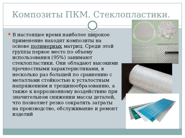 Композиты ПКМ. Стеклопластики.  В настоящее время наиболее широкое применение находят композиты на основе полимерных матриц. Среди этой группы первое место по объему использования (95%) занимают стеклопластики. Они обладают высокими прочностными характеристиками, в несколько раз большей по сравнению с металлами стойкостью к усталостным напряжениям и трещинообразованию, а также к коррозионному воздействию при значительном снижении массы деталей, что позволяет резко сократить затраты на производство, обслуживание и ремонт изделий 