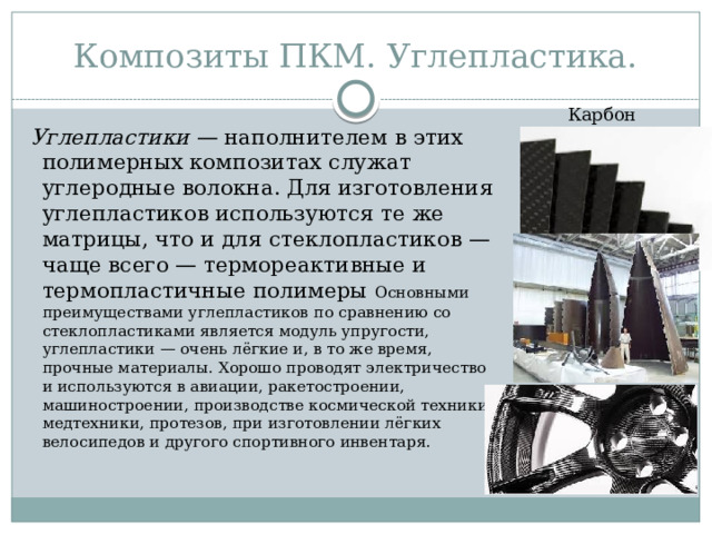 Композиты ПКМ. Углепластика. Карбон Углепластики  — наполнителем в этих полимерных композитах служат углеродные волокна. Для изготовления углепластиков используются те же матрицы, что и для стеклопластиков — чаще всего — термореактивные и термопластичные полимеры Основными преимуществами углепластиков по сравнению со стеклопластиками является модуль упругости, углепластики — очень лёгкие и, в то же время, прочные материалы. Хорошо проводят электричество и используются в авиации, ракетостроении, машиностроении, производстве космической техники, медтехники, протезов, при изготовлении лёгких велосипедов и другого спортивного инвентаря. 