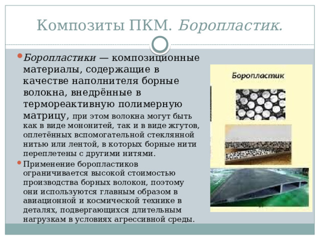 Композиты ПКМ. Боропластик. Боропластики  — композиционные материалы, содержащие в качестве наполнителя борные волокна, внедрённые в термореактивную полимерную матрицу, при этом волокна могут быть как в виде мононитей, так и в виде жгутов, оплетённых вспомогательной стеклянной нитью или лентой, в которых борные нити переплетены с другими нитями. Применение боропластиков ограничивается высокой стоимостью производства борных волокон, поэтому они используются главным образом в авиационной и космической технике в деталях, подвергающихся длительным нагрузкам в условиях агрессивной среды. 