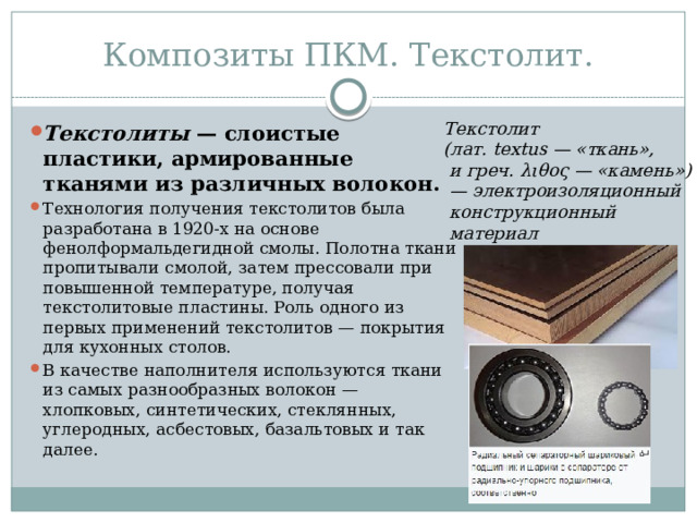 Композиты ПКМ. Текстолит. Текстолит (лат. textus — «ткань»,  и греч. λιθος — «камень») — электроизоляционный  конструкционный  материал Текстолиты  — слоистые пластики, армированные тканями из различных волокон. Технология получения текстолитов была разработана в 1920-х на основе фенолформальдегидной смолы. Полотна ткани пропитывали смолой, затем прессовали при повышенной температуре, получая текстолитовые пластины. Роль одного из первых применений текстолитов — покрытия для кухонных столов. В качестве наполнителя используются ткани из самых разнообразных волокон — хлопковых, синтетических, стеклянных, углеродных, асбестовых, базальтовых и так далее. 