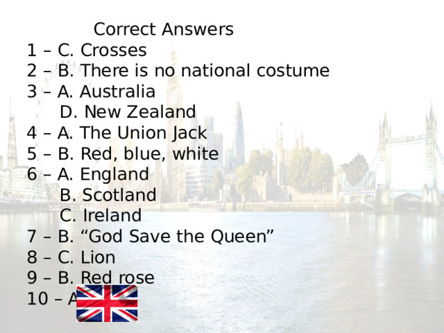    Correct Answers  1 – C. Crosses  2 – B. There is no national costume  3 – A. Australia  D. New Zealand  4 – A. The Union Jack  5 – B. Red, blue, white  6 – A. England  B. Scotland  C. Ireland  7 – B. “God Save the Queen”  8 – C. Lion  9 – B. Red rose  10 – A.   