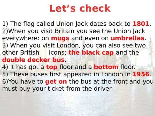 Let’s check  1) The flag called Union Jack dates back to 1801 .  2)When you visit Britain you see the Union Jack everywhere: on mugs and even on umbrellas .  3) When you visit London, you can also see two other British icons: the black cap and the double decker bus .  4) It has got a top floor and a bottom floor.  5) These buses first appeared in London in 1956 .  6)You have to get on the bus at the front and you must buy your ticket from the driver.   