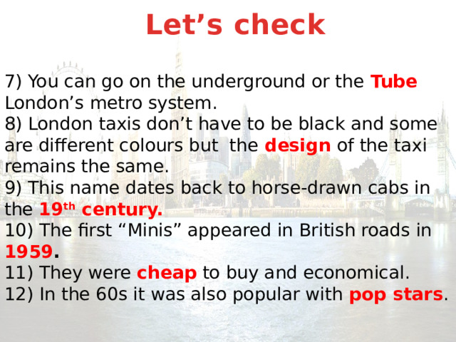 Let’s check  7) You can go on the underground or the Tube London’s metro system.  8) London taxis don’t have to be black and some are different colours but the design of the taxi remains the same.  9) This name dates back to horse-drawn cabs in the 19 th century.  10) The first “Minis” appeared in British roads in 1959 .  11) They were cheap to buy and economical.  12) In the 60s it was also popular with pop stars . 